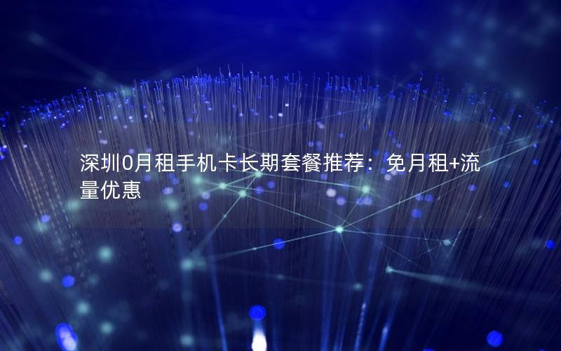 深圳0月租手机卡长期套餐推荐：免月租+流量优惠