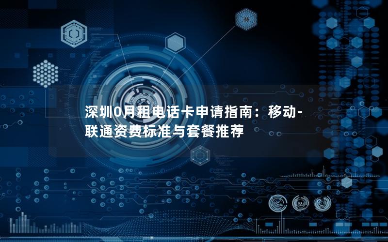 深圳0月租电话卡申请指南：移动-联通资费标准与套餐推荐