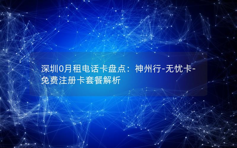深圳0月租电话卡盘点：神州行-无忧卡-免费注册卡套餐解析