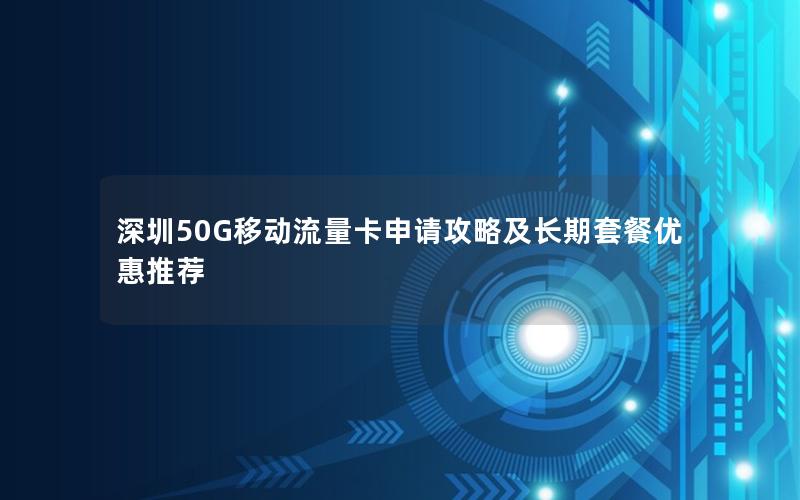 深圳50G移动流量卡申请攻略及长期套餐优惠推荐