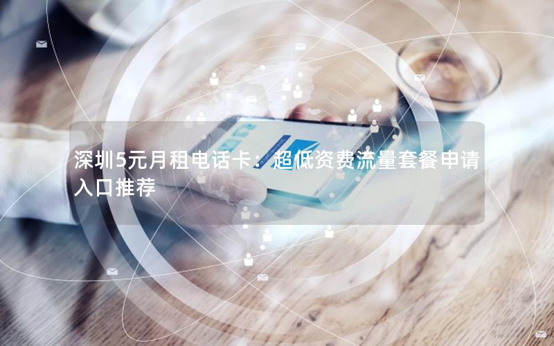 深圳5元月租电话卡：超低资费流量套餐申请入口推荐
