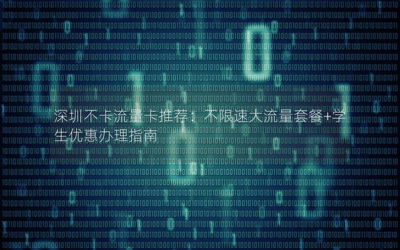深圳不卡流量卡推荐：不限速大流量套餐+学生优惠办理指南