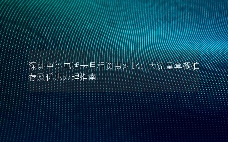 深圳中兴电话卡月租资费对比：大流量套餐推荐及优惠办理指南