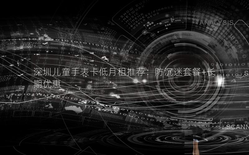 深圳儿童手表卡低月租推荐：防沉迷套餐+长期优惠