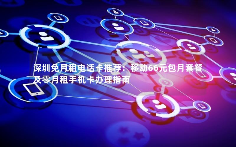 深圳免月租电话卡推荐：移动66元包月套餐及零月租手机卡办理指南