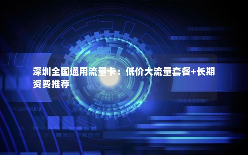 深圳全国通用流量卡：低价大流量套餐+长期资费推荐