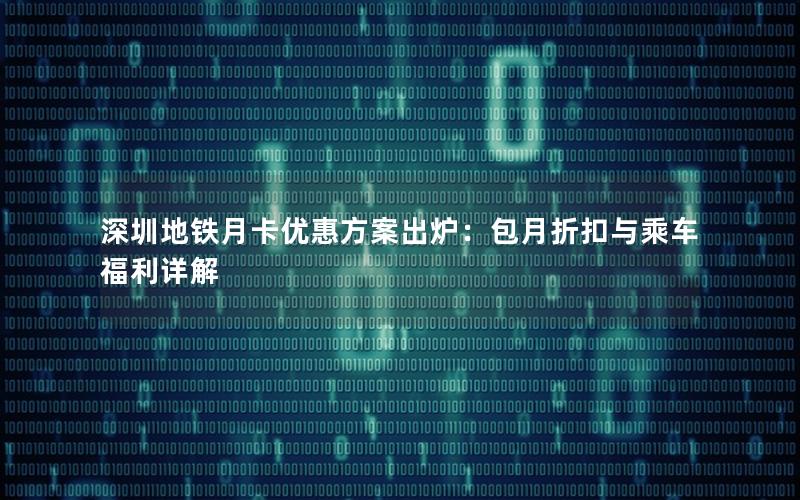 深圳地铁月卡优惠方案出炉：包月折扣与乘车福利详解
