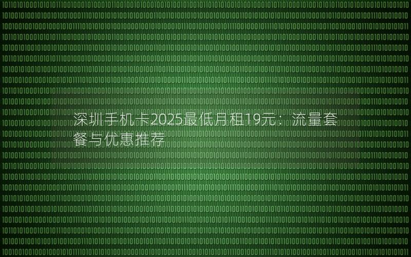 深圳手机卡2025最低月租19元：流量套餐与优惠推荐