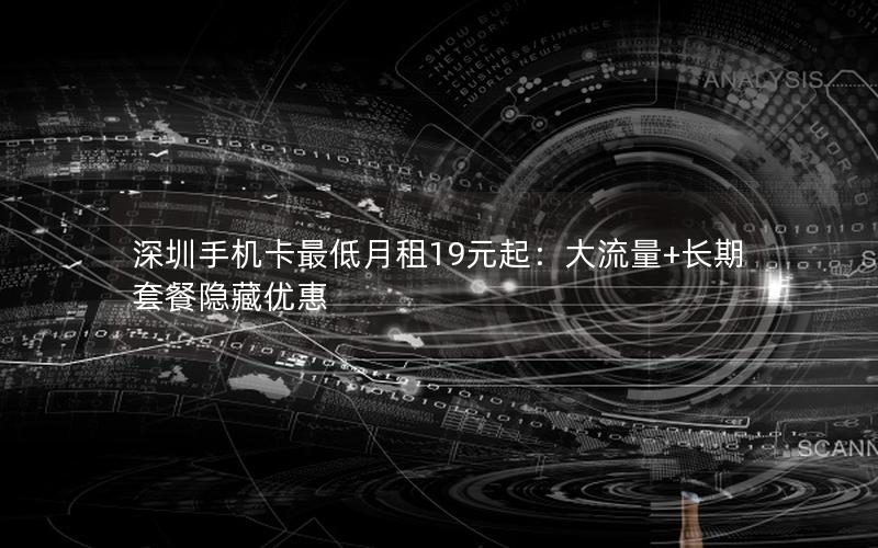 深圳手机卡最低月租19元起：大流量+长期套餐隐藏优惠