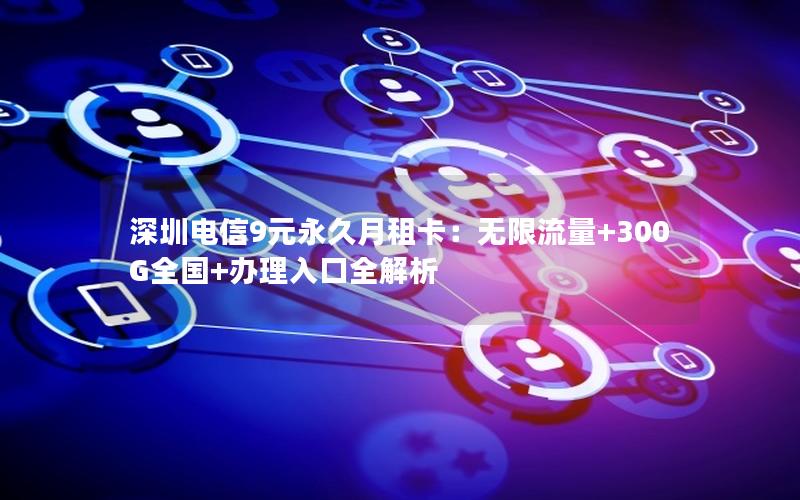 深圳电信9元永久月租卡：无限流量+300G全国+办理入口全解析