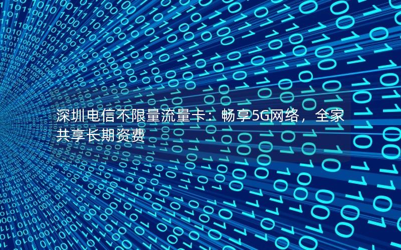深圳电信不限量流量卡：畅享5G网络，全家共享长期资费