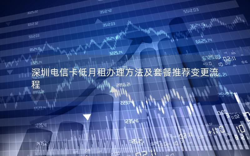深圳电信卡低月租办理方法及套餐推荐变更流程