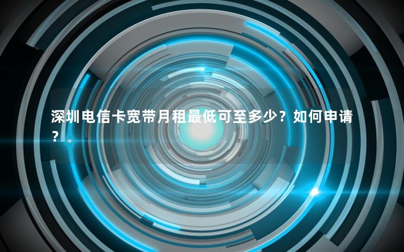 深圳电信卡宽带月租最低可至多少？如何申请？