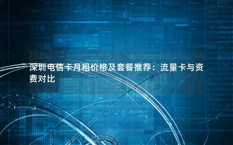 深圳电信卡月租价格及套餐推荐：流量卡与资费对比