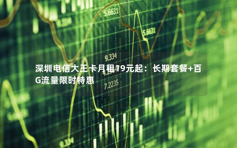 深圳电信大王卡月租19元起：长期套餐+百G流量限时特惠