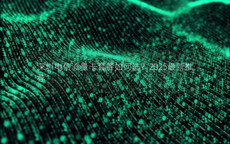 深圳电信流量卡套餐如何选？2025最新推荐