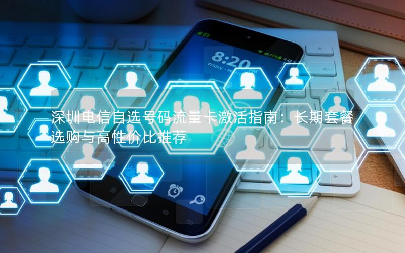 深圳电信自选号码流量卡激活指南：长期套餐选购与高性价比推荐
