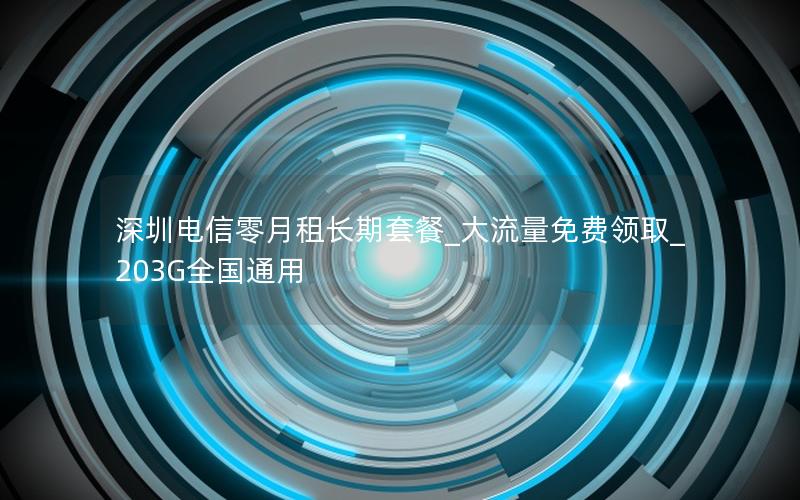 深圳电信零月租长期套餐_大流量免费领取_203G全国通用