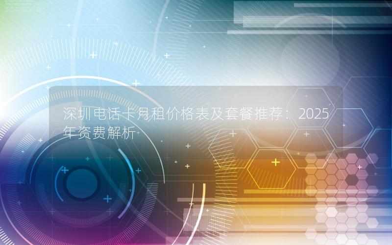 深圳电话卡月租价格表及套餐推荐：2025年资费解析