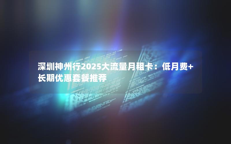 深圳神州行2025大流量月租卡：低月费+长期优惠套餐推荐