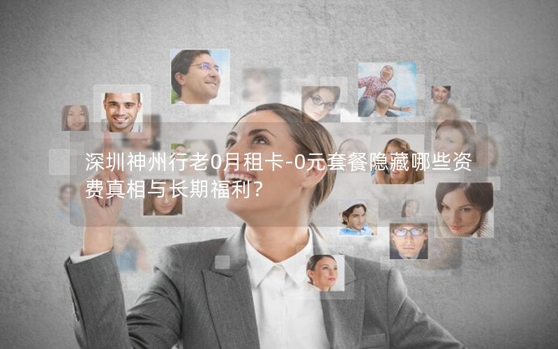深圳神州行老0月租卡-0元套餐隐藏哪些资费真相与长期福利？