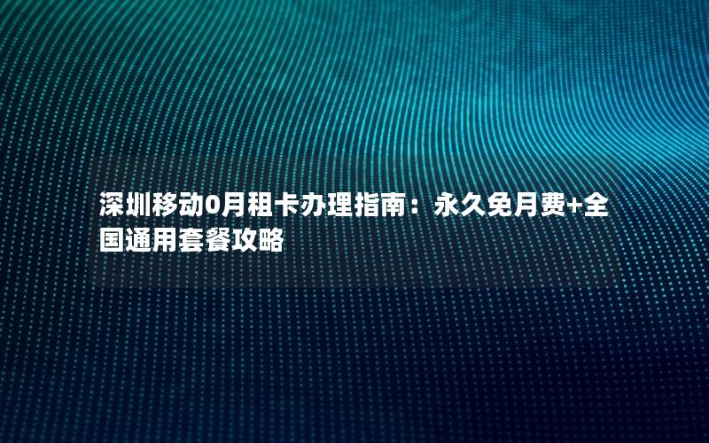 深圳移动0月租卡办理指南：永久免月费+全国通用套餐攻略