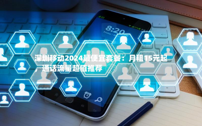 深圳移动2024最便宜套餐：月租15元起，通话流量超值推荐