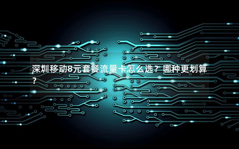 深圳移动8元套餐流量卡怎么选？哪种更划算？