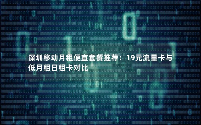 深圳移动月租便宜套餐推荐：19元流量卡与低月租日租卡对比