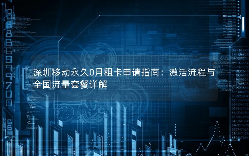 深圳移动永久0月租卡申请指南：激活流程与全国流量套餐详解