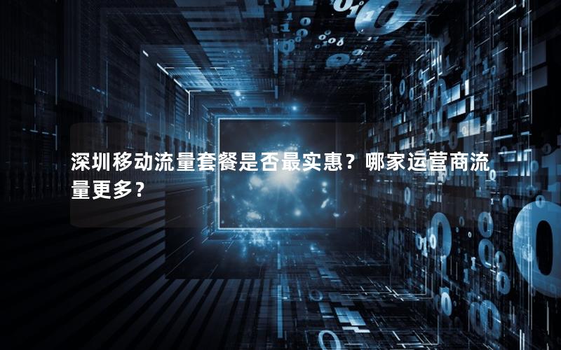 深圳移动流量套餐是否最实惠？哪家运营商流量更多？