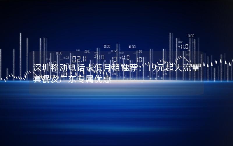 深圳移动电话卡低月租推荐：19元起大流量套餐及广东专属优惠