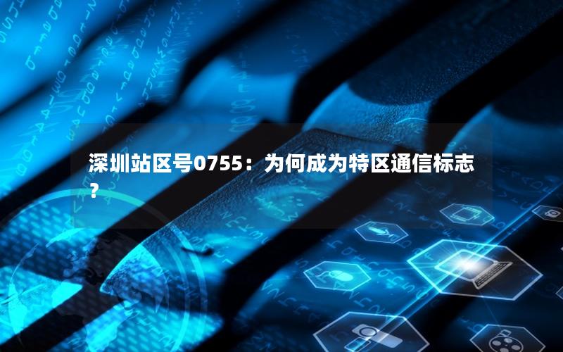 深圳站区号0755：为何成为特区通信标志？