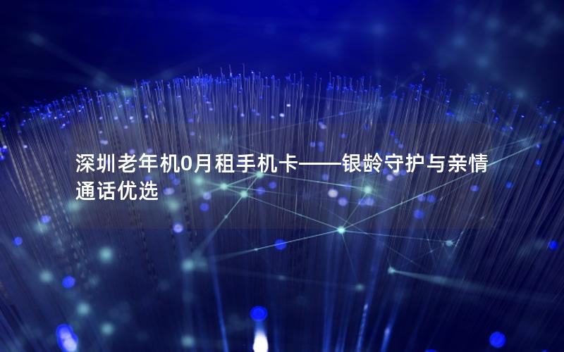 深圳老年机0月租手机卡——银龄守护与亲情通话优选