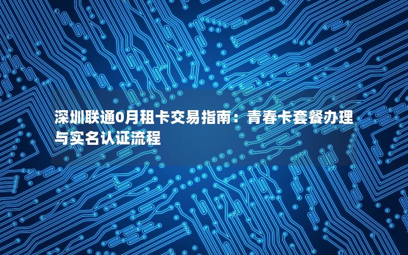 深圳联通0月租卡交易指南：青春卡套餐办理与实名认证流程