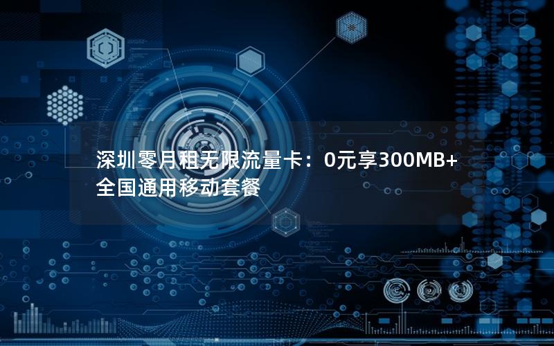 深圳零月租无限流量卡：0元享300MB+全国通用移动套餐