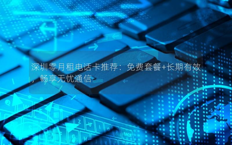深圳零月租电话卡推荐：免费套餐+长期有效，畅享无忧通信