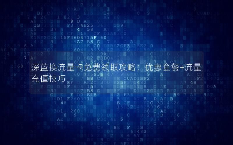 深蓝换流量卡免费领取攻略：优惠套餐+流量充值技巧