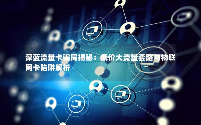 深蓝流量卡骗局揭秘：低价大流量套路与物联网卡陷阱解析