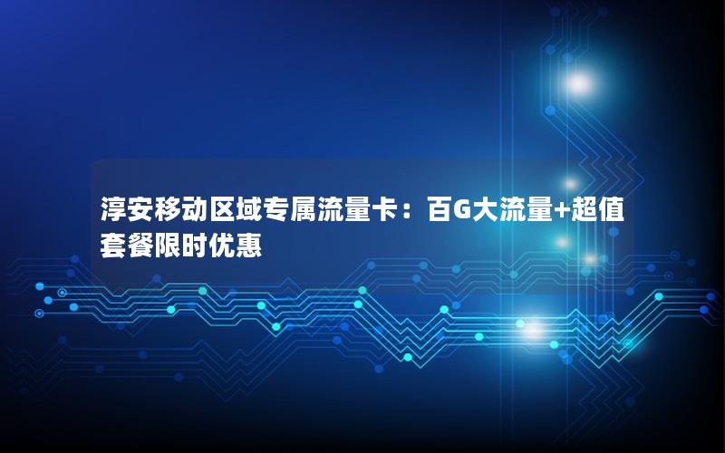 淳安移动区域专属流量卡：百G大流量+超值套餐限时优惠