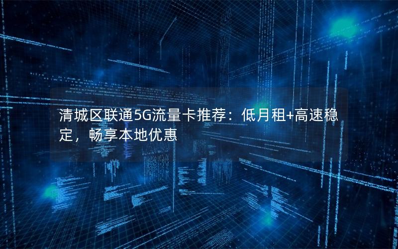 清城区联通5G流量卡推荐：低月租+高速稳定，畅享本地优惠