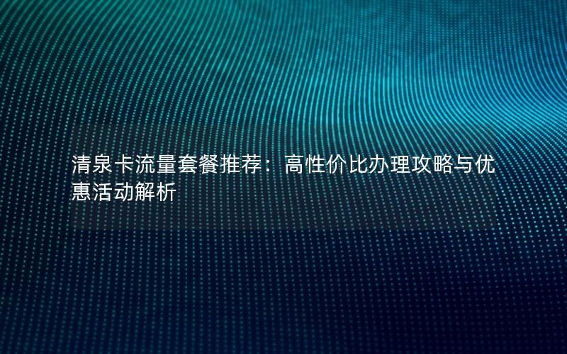 清泉卡流量套餐推荐：高性价比办理攻略与优惠活动解析