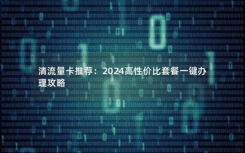 清流量卡推荐：2024高性价比套餐一键办理攻略