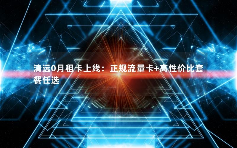 清远0月租卡上线：正规流量卡+高性价比套餐任选