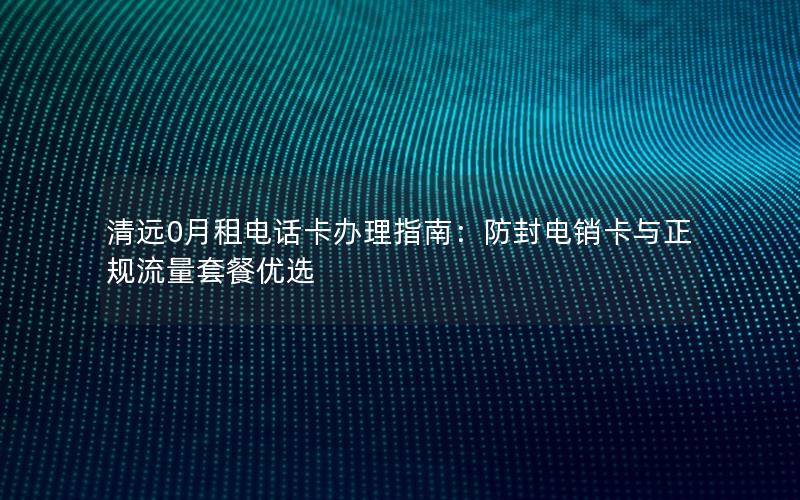 清远0月租电话卡办理指南：防封电销卡与正规流量套餐优选