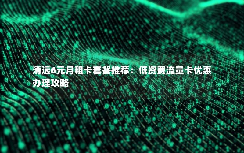 清远6元月租卡套餐推荐：低资费流量卡优惠办理攻略