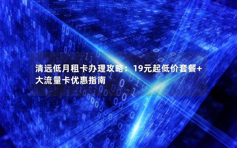 清远低月租卡办理攻略：19元起低价套餐+大流量卡优惠指南