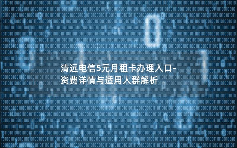 清远电信5元月租卡办理入口-资费详情与适用人群解析