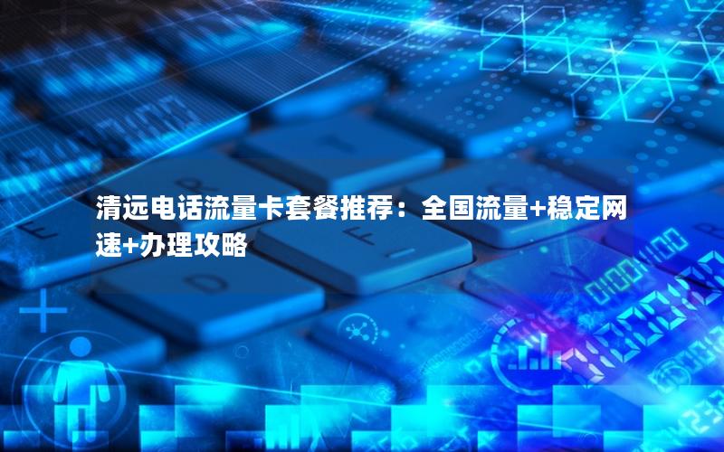 清远电话流量卡套餐推荐：全国流量+稳定网速+办理攻略