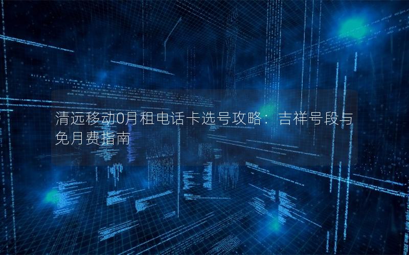 清远移动0月租电话卡选号攻略：吉祥号段与免月费指南